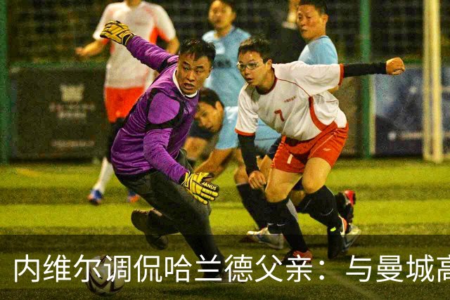 内维尔调侃哈兰德父亲：与曼城高管保持距离的妙趣选择